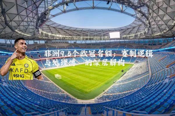 非洲9.5个欧冠名额:赛制逻辑与地理博弈的深层解构