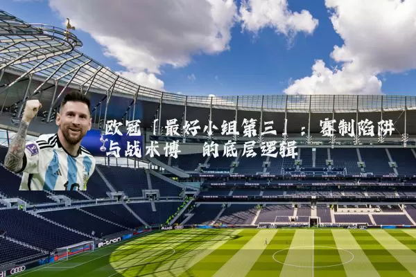 欧冠「最好小组第三」:赛制陷阱与战术博弈的底层逻辑